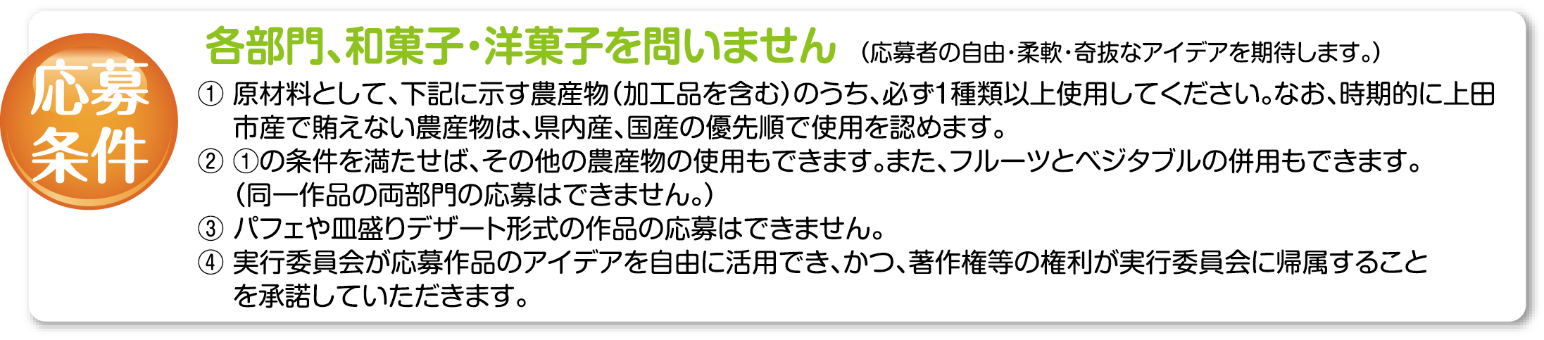 各部門、和菓子・洋菓子を問いません (応募者の自由・柔軟・奇抜なアイデアを期待し尊重ます) 1原材料となる農産物は上田の地元産にこだわり、上田で生産されている下記品目の内、1種類以上を 必ず使用すること(。上田市で賄えないものは長野県内産、国産の順で優先使用する) 2使用農産物品目(加工品不可・フルーツとベジタブルを同時使用可)